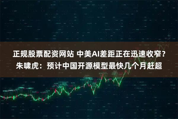 正规股票配资网站 中美AI差距正在迅速收窄？朱啸虎：预计中国开源模型最快几个月赶超