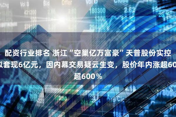 配资行业排名 浙江“空巢亿万富豪”天普股份实控人拟套现6亿元，因内幕交易疑云生变，股价年内涨超600％