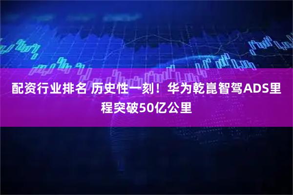配资行业排名 历史性一刻！华为乾崑智驾ADS里程突破50亿公里