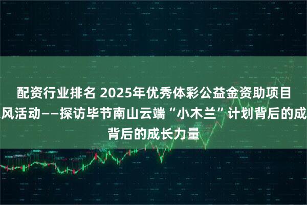 配资行业排名 2025年优秀体彩公益金资助项目媒体采风活动——探访毕节南山云端“小木兰”计划背后的成长力量