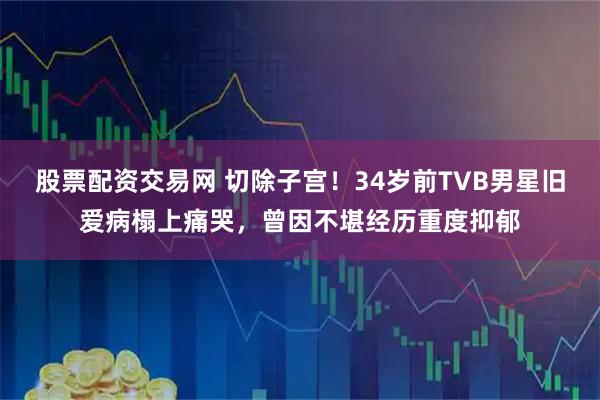 股票配资交易网 切除子宫！34岁前TVB男星旧爱病榻上痛哭，曾因不堪经历重度抑郁