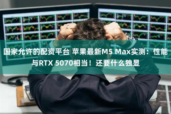 国家允许的配资平台 苹果最新M5 Max实测：性能与RTX 5070相当！还要什么独显