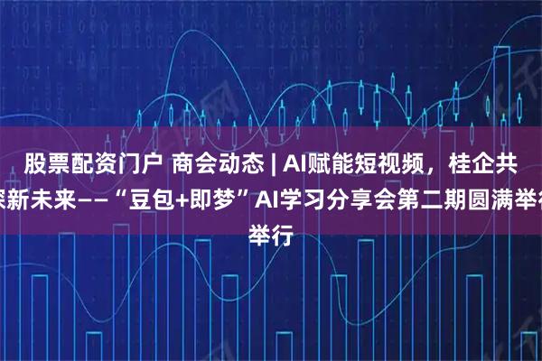 股票配资门户 商会动态 | AI赋能短视频，桂企共探新未来——“豆包+即梦”AI学习分享会第二期圆满举行