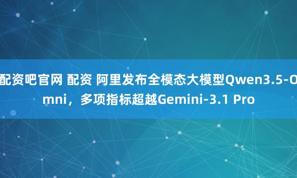 配资吧官网 配资 阿里发布全模态大模型Qwen3.5-Omni，多项指标超越Gemini-3.1 Pro