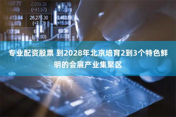 专业配资股票 到2028年北京培育2到3个特色鲜明的会展产业集聚区