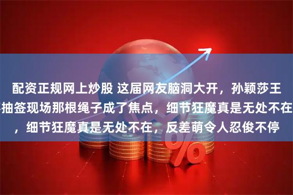 配资正规网上炒股 这届网友脑洞大开，孙颖莎王楚钦没想到澳门世界杯抽签现场那根绳子成了焦点，细节狂魔真是无处不在，反差萌令人忍俊不停