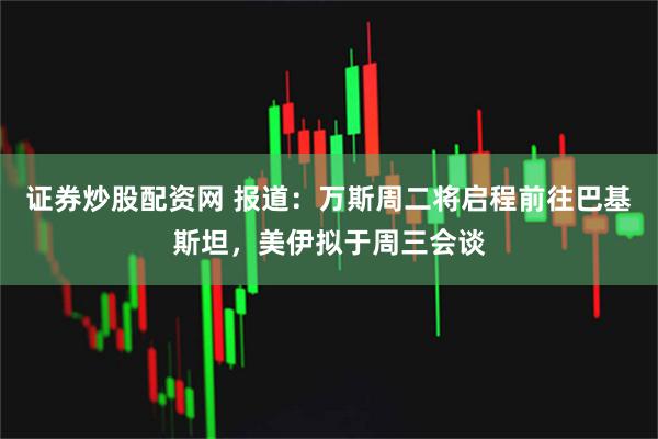 证券炒股配资网 报道：万斯周二将启程前往巴基斯坦，美伊拟于周三会谈