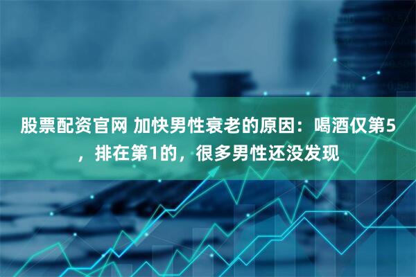 股票配资官网 加快男性衰老的原因：喝酒仅第5，排在第1的，很多男性还没发现