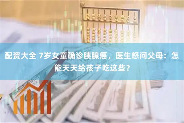 配资大全 7岁女童确诊胰腺癌，医生怒问父母：怎能天天给孩子吃这些？
