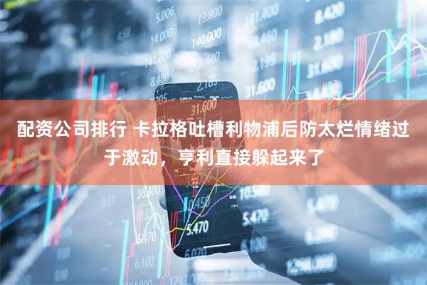 配资公司排行 卡拉格吐槽利物浦后防太烂情绪过于激动，亨利直接躲起来了