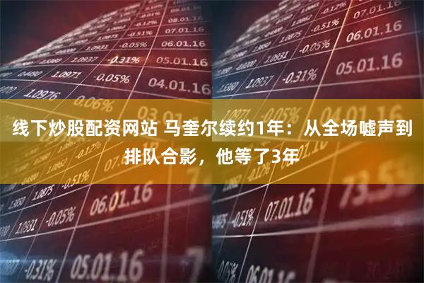 线下炒股配资网站 马奎尔续约1年：从全场嘘声到排队合影，他等了3年