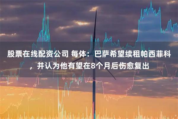 股票在线配资公司 每体：巴萨希望续租帕西菲科，并认为他有望在8个月后伤愈复出