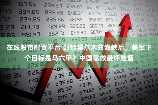 在线股市配资平台 封锁霍尔木兹海峡后，美军下个目标是马六甲？中国需做最坏准备