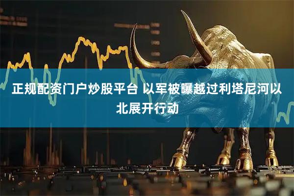 正规配资门户炒股平台 以军被曝越过利塔尼河以北展开行动