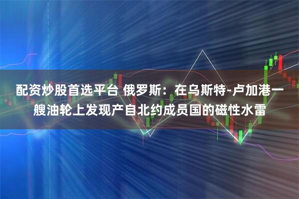 配资炒股首选平台 俄罗斯：在乌斯特-卢加港一艘油轮上发现产自北约成员国的磁性水雷