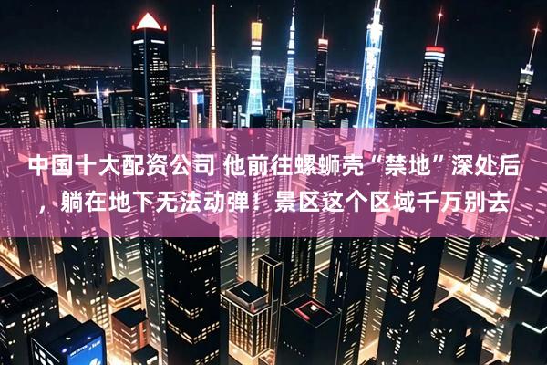 中国十大配资公司 他前往螺蛳壳“禁地”深处后，躺在地下无法动弹！景区这个区域千万别去