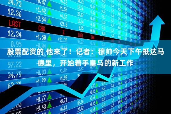 股票配资的 他来了！记者：穆帅今天下午抵达马德里，开始着手皇马的新工作