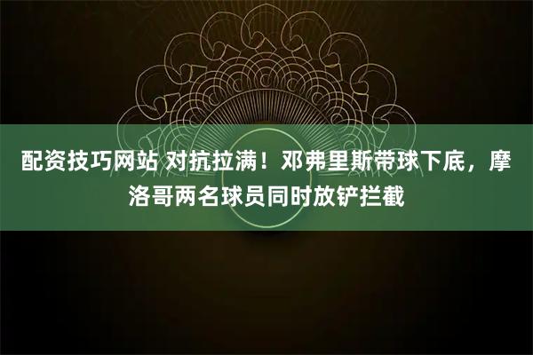 配资技巧网站 对抗拉满！邓弗里斯带球下底，摩洛哥两名球员同时放铲拦截
