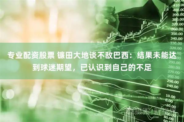 专业配资股票 镰田大地谈不敌巴西：结果未能达到球迷期望，已认识到自己的不足